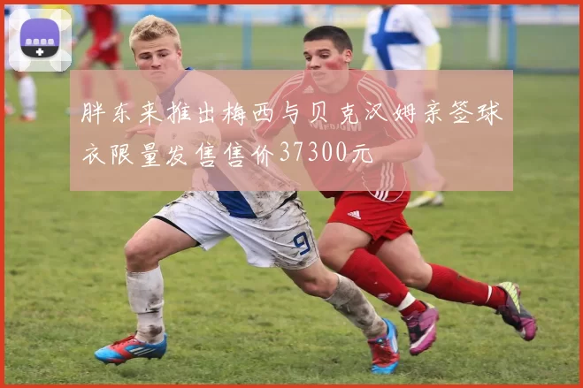 胖东来推出梅西与贝克汉姆亲签球衣限量发售售价37300元