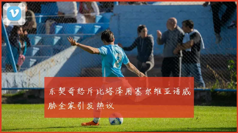 东契奇怒斥比塔泽用塞尔维亚语威胁全家引发热议