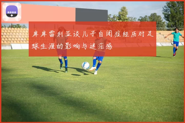 库库雷利亚谈儿子自闭症经历对足球生涯的影响与迷茫感