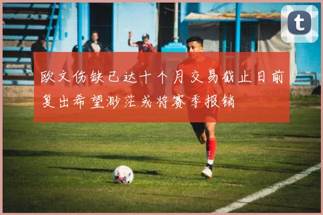 欧文伤缺已达十个月交易截止日前复出希望渺茫或将赛季报销