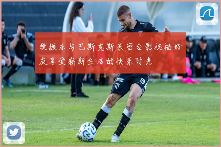 樊振东与巴斯克斯亲密合影祝福好友享受崭新生活的快乐时光
