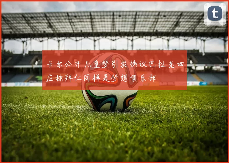 卡尔公开儿皇梦引发热议巴拉克回应称拜仁同样是梦想俱乐部