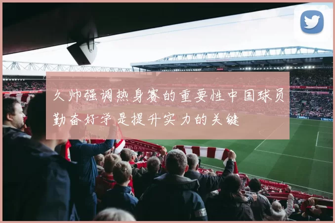 久帅强调热身赛的重要性中国球员勤奋好学是提升实力的关键