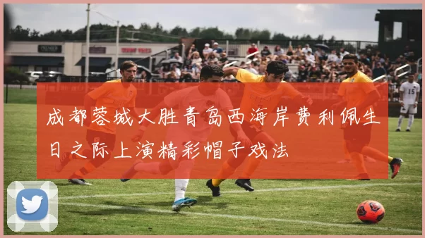 成都蓉城大胜青岛西海岸费利佩生日之际上演精彩帽子戏法