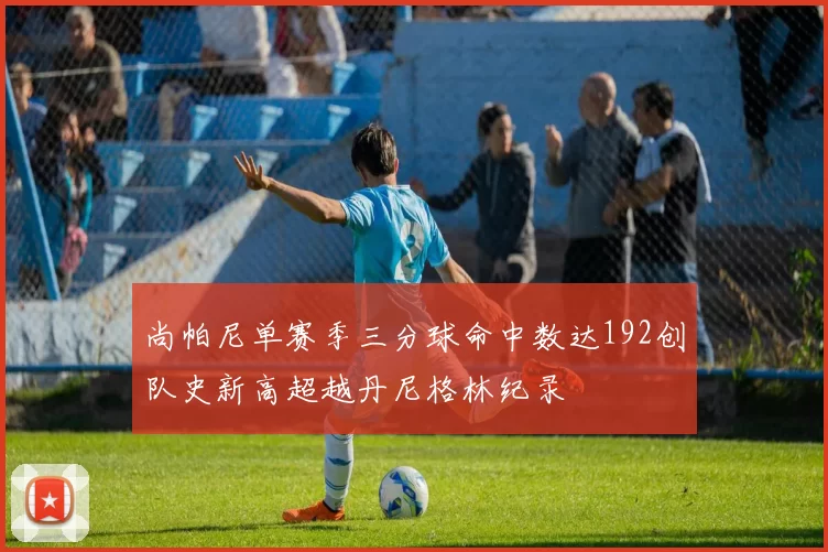 尚帕尼单赛季三分球命中数达192创队史新高超越丹尼格林纪录