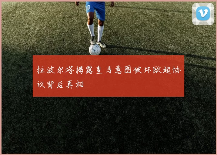 拉波尔塔揭露皇马意图破坏欧超协议背后真相