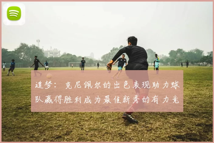 追梦：克尼佩尔的出色表现助力球队赢得胜利成为最佳新秀的有力竞争者