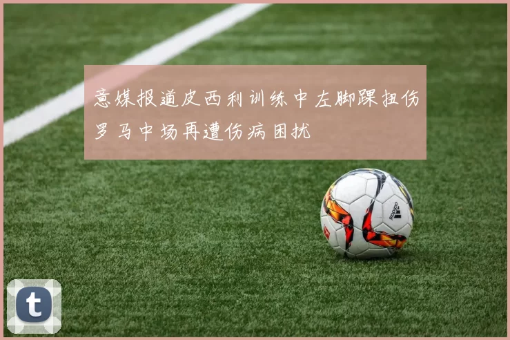 意媒报道皮西利训练中左脚踝扭伤罗马中场再遭伤病困扰