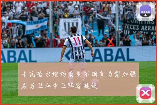 卡瓦哈尔续约前景不明皇马需加强右后卫和中卫阵容建设